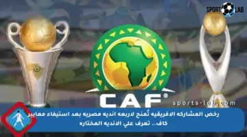 رخص المشاركة الإفريقية تُمنح لأربعة أندية مصرية بعد استيفاء معايير كاف.. تعرف على الأندية المختارة